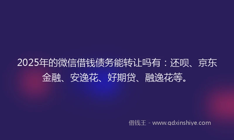 2025年的微信借钱债务能转让吗有：还呗、京东金融、安逸花、好期贷、融逸花等。