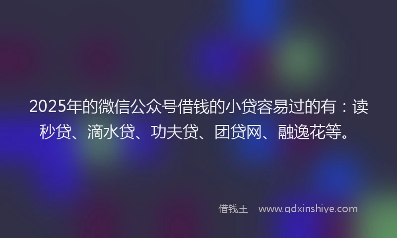 2025年的微信公众号借钱的小贷容易过的有：读秒贷、滴水贷、功夫贷、团贷网、融逸花等。