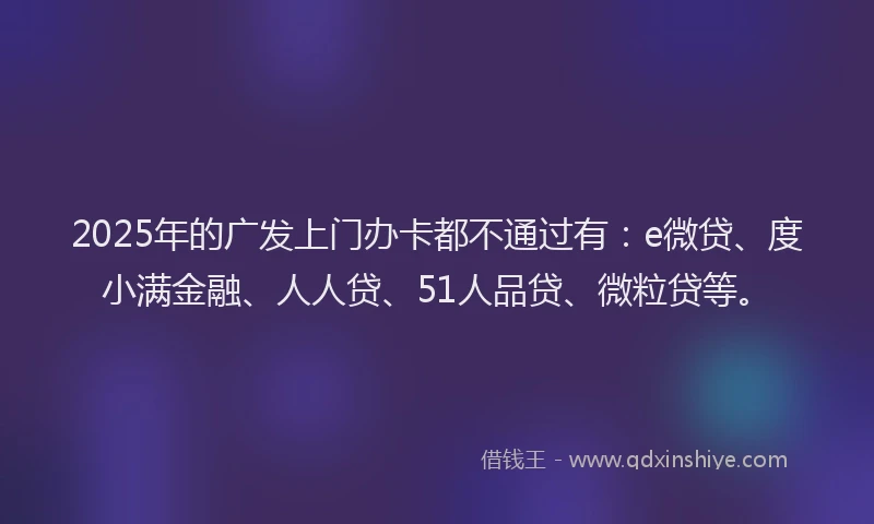 2025年的广发上门办卡都不通过有：e微贷、度小满金融、人人贷、51人品贷、微粒贷等。