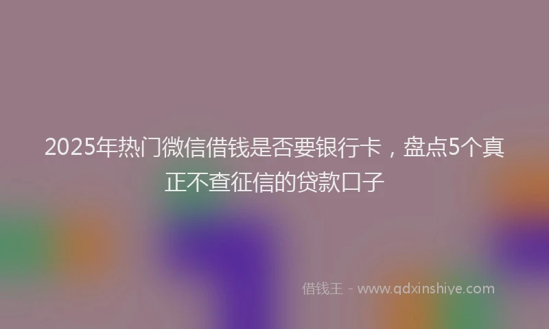 2025年热门微信借钱是否要银行卡，盘点5个真正不查征信的贷款口子