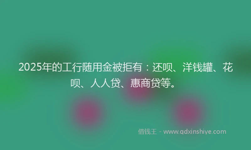 2025年的工行随用金被拒有：还呗、洋钱罐、花呗、人人贷、惠商贷等。