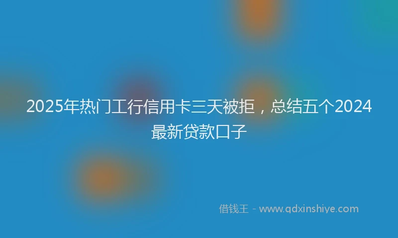 2025年热门工行信用卡三天被拒，总结五个2024最新贷款口子