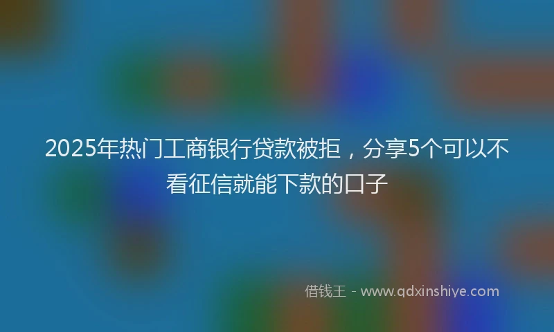 2025年热门工商银行贷款被拒，分享5个可以不看征信就能下款的口子