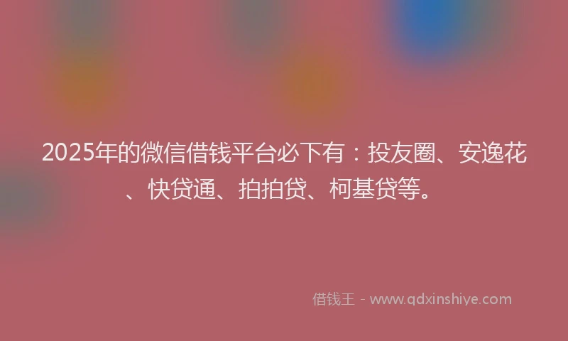 2025年的微信借钱平台必下有：投友圈、安逸花、快贷通、拍拍贷、柯基贷等。