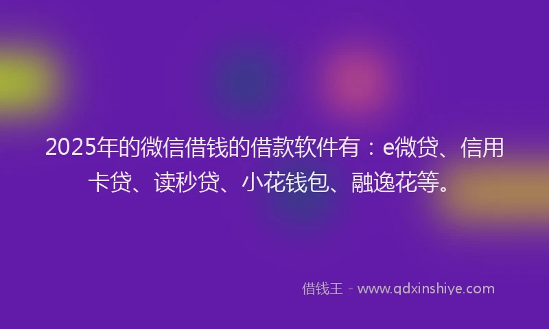 2025年的微信借钱的借款软件有：e微贷、信用卡贷、读秒贷、小花钱包、融逸花等。