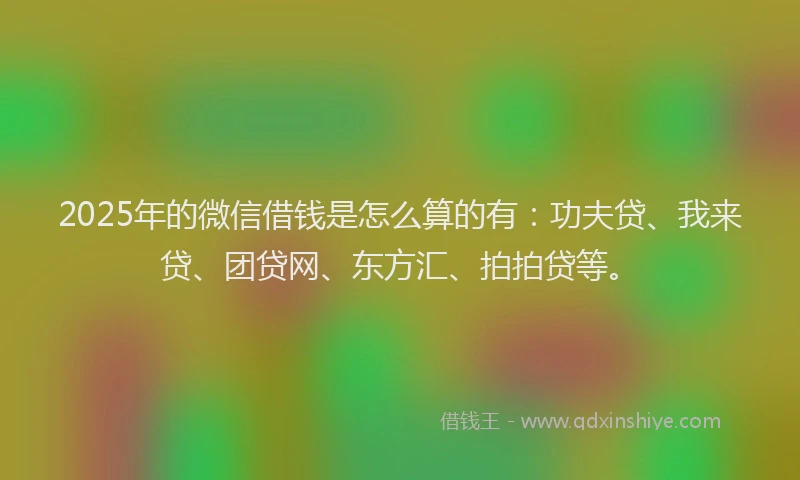 2025年的微信借钱是怎么算的有：功夫贷、我来贷、团贷网、东方汇、拍拍贷等。