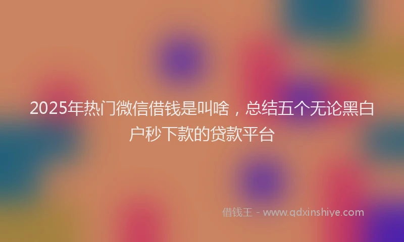 2025年热门微信借钱是叫啥，总结五个无论黑白户秒下款的贷款平台