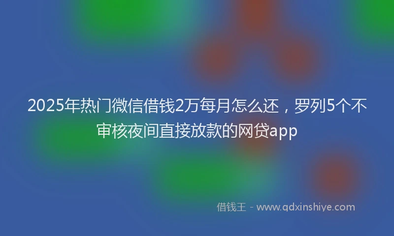 2025年热门微信借钱2万每月怎么还，罗列5个不审核夜间直接放款的网贷app