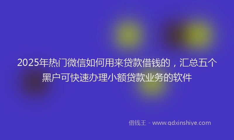 2025年热门微信如何用来贷款借钱的，汇总五个黑户可快速办理小额贷款业务的软件