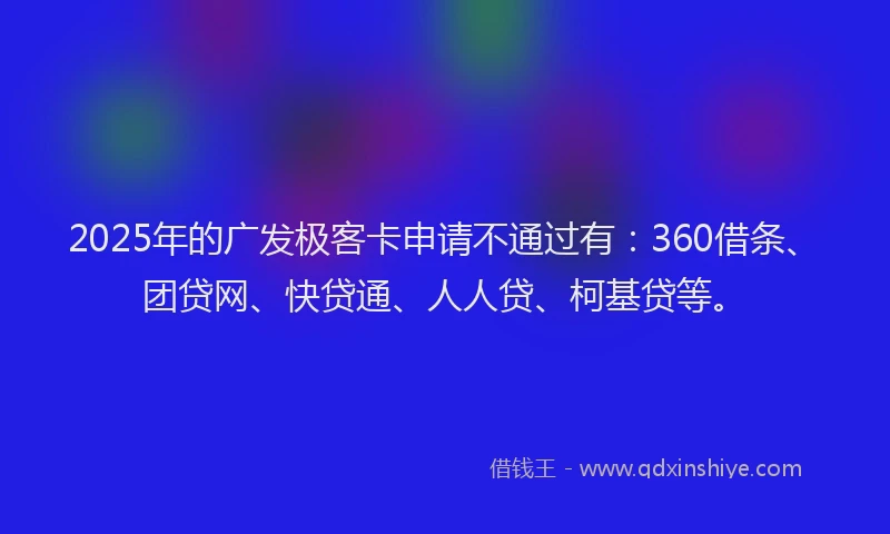 2025年的广发极客卡申请不通过有：360借条、团贷网、快贷通、人人贷、柯基贷等。