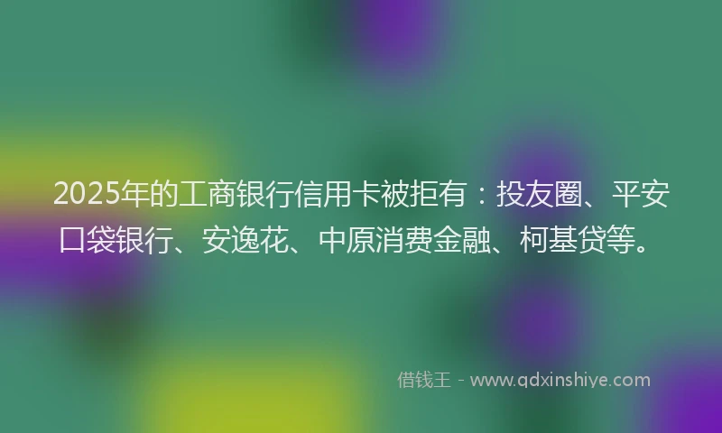 2025年的工商银行信用卡被拒有：投友圈、平安口袋银行、安逸花、中原消费金融、柯基贷等。