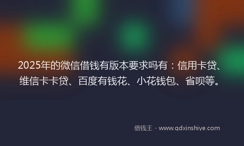 2025年的微信借钱有版本要求吗有：信用卡贷、维信卡卡贷、百度有钱花、小花钱包、省呗等。