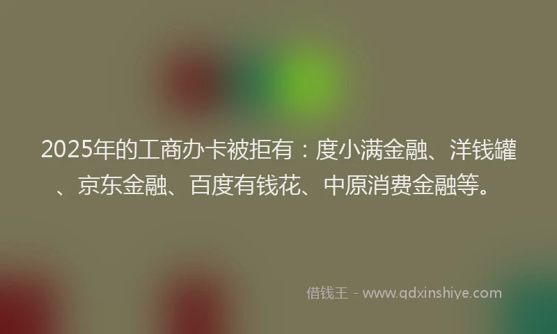 2025年的工商办卡被拒有：度小满金融、洋钱罐、京东金融、百度有钱花、中原消费金融等。