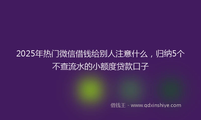 2025年热门微信借钱给别人注意什么，归纳5个不查流水的小额度贷款口子