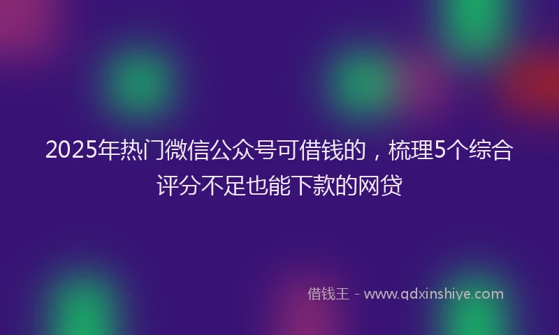 2025年热门微信公众号可借钱的，梳理5个综合评分不足也能下款的网贷