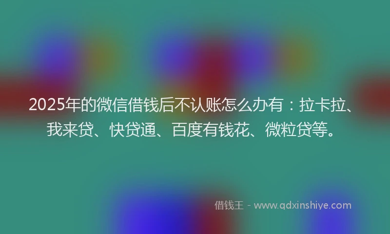 2025年的微信借钱后不认账怎么办有：拉卡拉、我来贷、快贷通、百度有钱花、微粒贷等。
