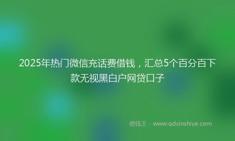 2025年热门微信充话费借钱，汇总5个百分百下款无视黑白户网贷口子