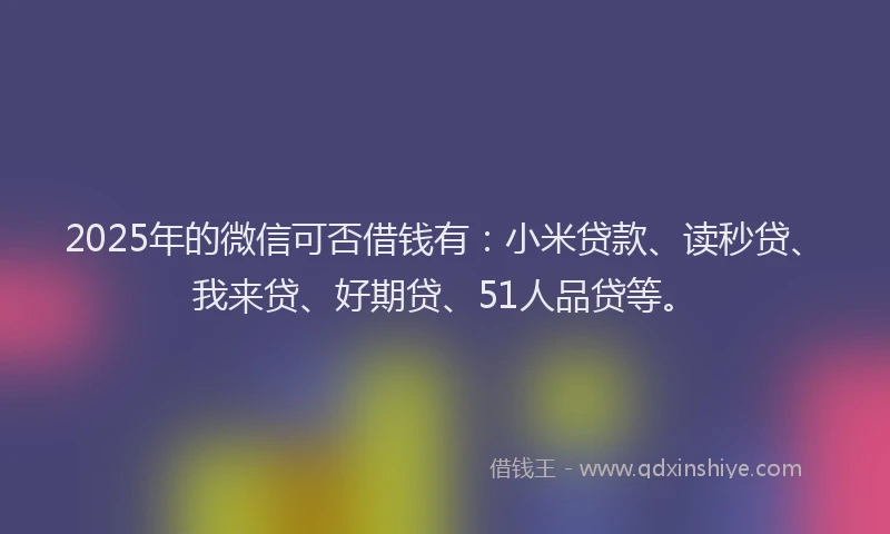2025年的微信可否借钱有：小米贷款、读秒贷、我来贷、好期贷、51人品贷等。