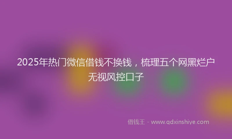 2025年热门微信借钱不换钱，梳理五个网黑烂户无视风控口子