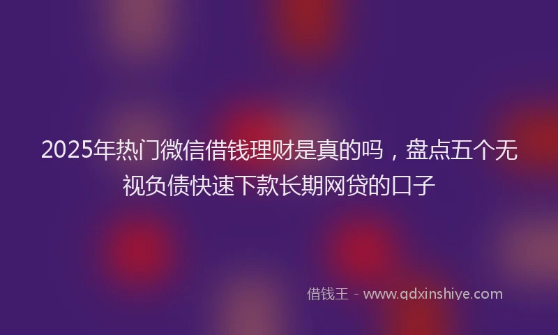 2025年热门微信借钱理财是真的吗，盘点五个无视负债快速下款长期网贷的口子