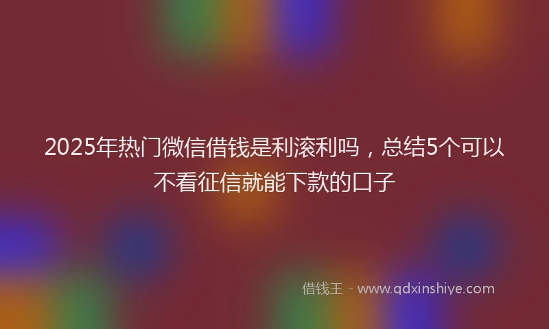2025年热门微信借钱是利滚利吗，总结5个可以不看征信就能下款的口子