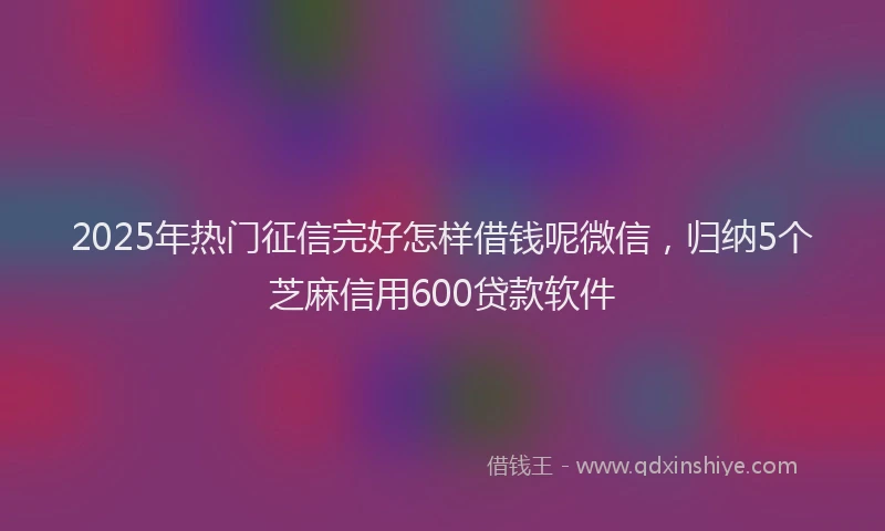 2025年热门征信完好怎样借钱呢微信，归纳5个芝麻信用600贷款软件