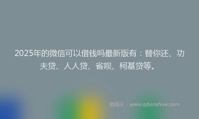 2025年的微信可以借钱吗最新版有：替你还、功夫贷、人人贷、省呗、柯基贷等。