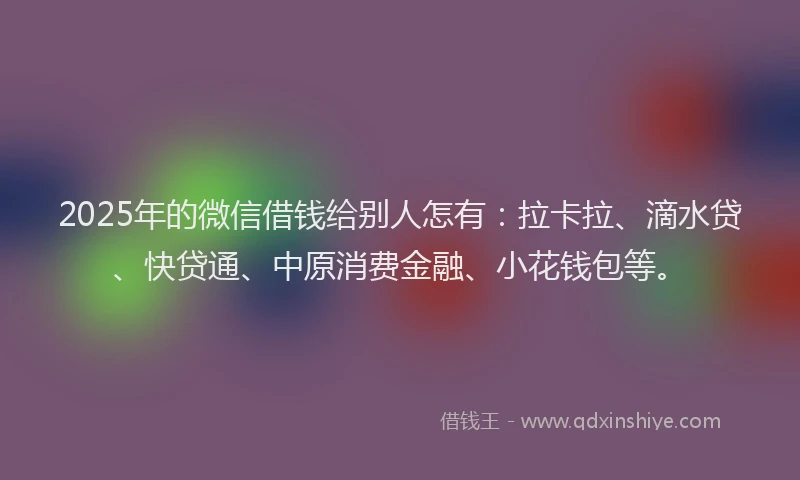 2025年的微信借钱给别人怎有：拉卡拉、滴水贷、快贷通、中原消费金融、小花钱包等。
