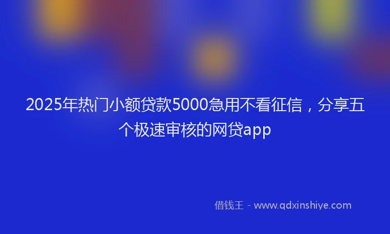 2025年热门小额贷款5000急用不看征信，分享五个极速审核的网贷app