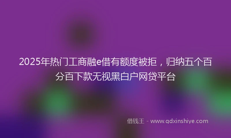 2025年热门工商融e借有额度被拒，归纳五个百分百下款无视黑白户网贷平台