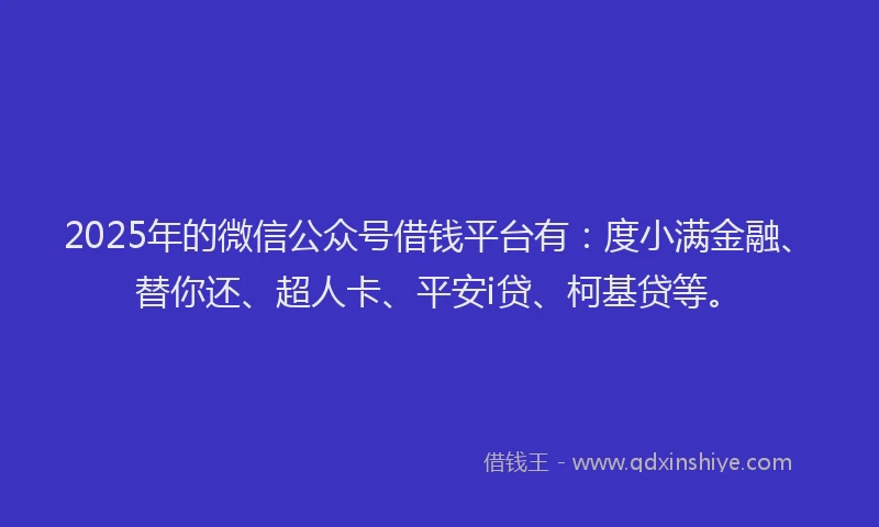 2025年的微信公众号借钱平台有：度小满金融、替你还、超人卡、平安i贷、柯基贷等。