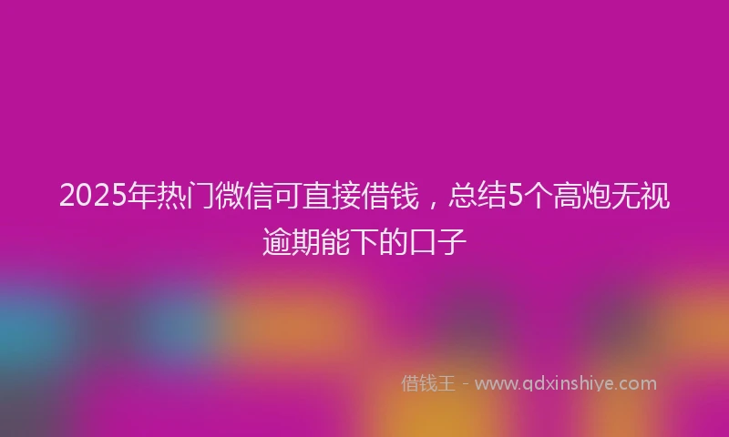 2025年热门微信可直接借钱，总结5个高炮无视逾期能下的口子