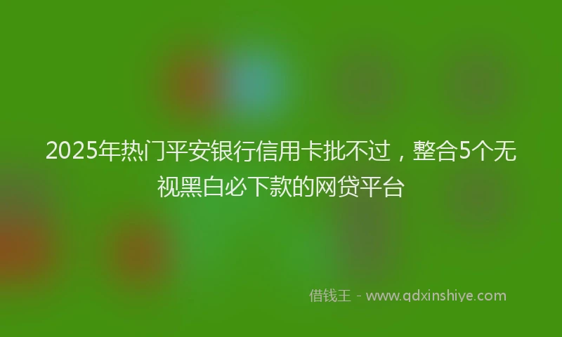 2025年热门平安银行信用卡批不过，整合5个无视黑白必下款的网贷平台