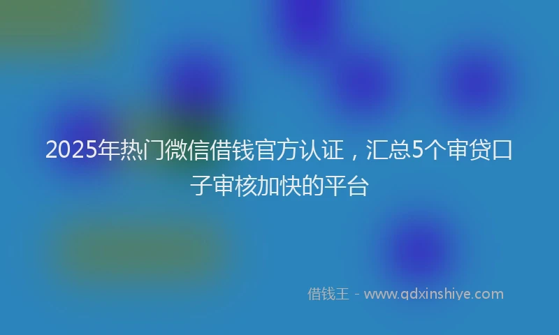 2025年热门微信借钱官方认证，汇总5个审贷口子审核加快的平台