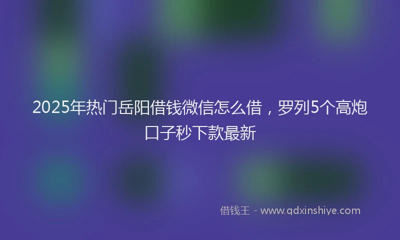 2025年热门岳阳借钱微信怎么借，罗列5个高炮口子秒下款最新