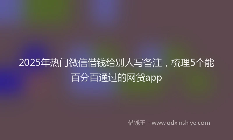 2025年热门微信借钱给别人写备注，梳理5个能百分百通过的网贷app