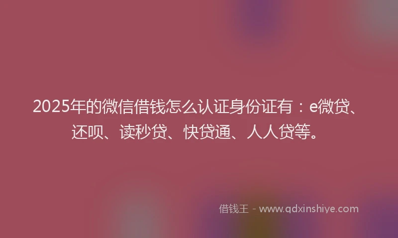 2025年的微信借钱怎么认证身份证有：e微贷、还呗、读秒贷、快贷通、人人贷等。