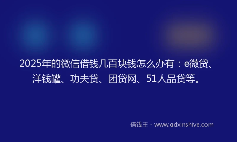 2025年的微信借钱几百块钱怎么办有：e微贷、洋钱罐、功夫贷、团贷网、51人品贷等。