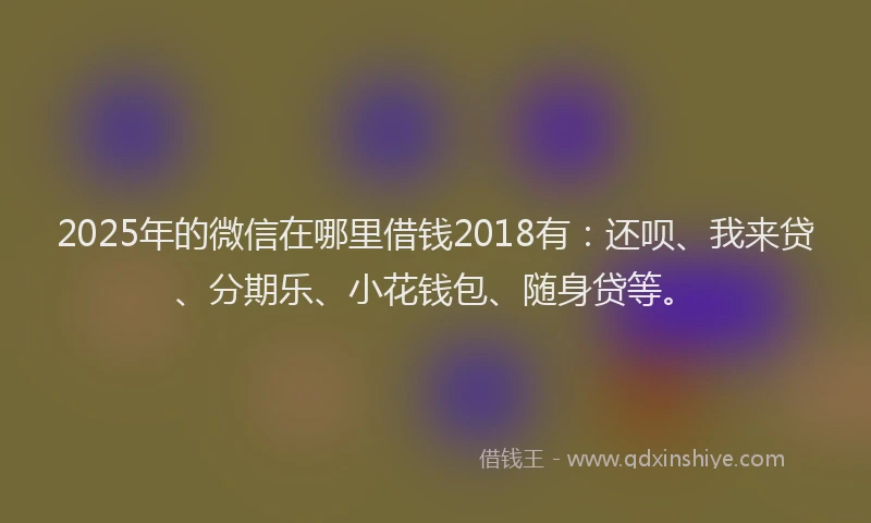 2025年的微信在哪里借钱2018有:还呗、我来贷、分期乐、小花钱包、随身贷等。