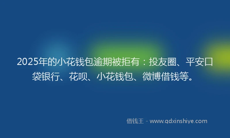 2025年的小花钱包逾期被拒有：投友圈、平安口袋银行、花呗、小花钱包、微博借钱等。