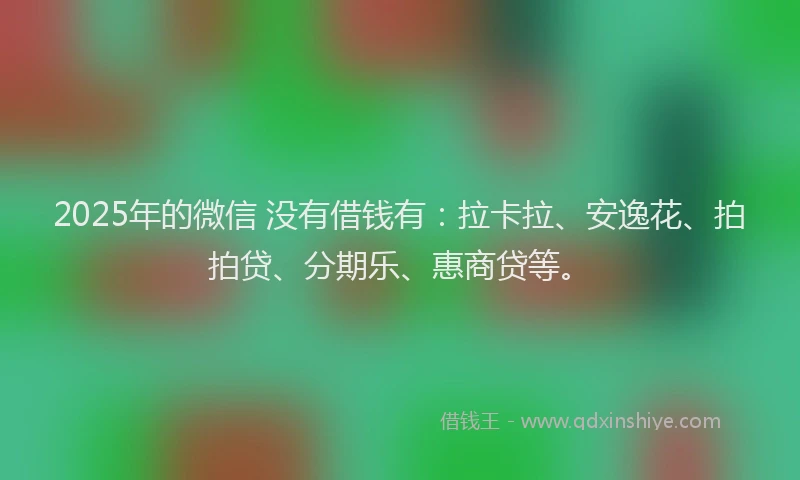 2025年的微信 没有借钱有：拉卡拉、安逸花、拍拍贷、分期乐、惠商贷等。