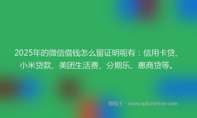 2025年的微信借钱怎么留证明呢有：信用卡贷、小米贷款、美团生活费、分期乐、惠商贷等。