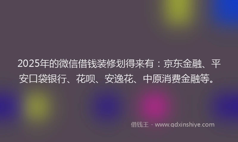 2025年的微信借钱装修划得来有：京东金融、平安口袋银行、花呗、安逸花、中原消费金融等。