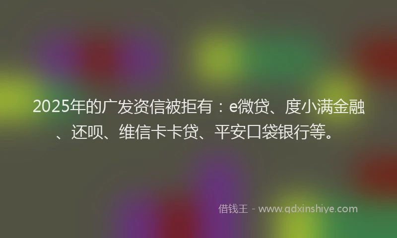 2025年的广发资信被拒有：e微贷、度小满金融、还呗、维信卡卡贷、平安口袋银行等。