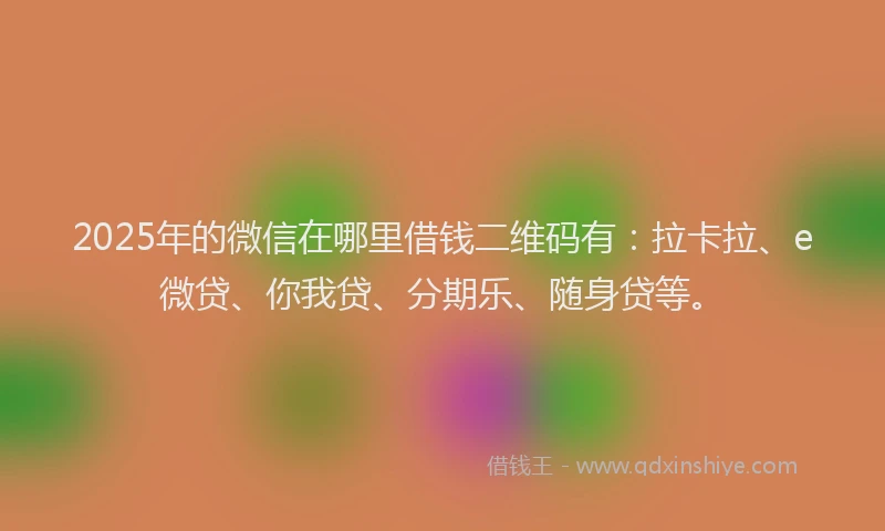 2025年的微信在哪里借钱二维码有：拉卡拉、e微贷、你我贷、分期乐、随身贷等。