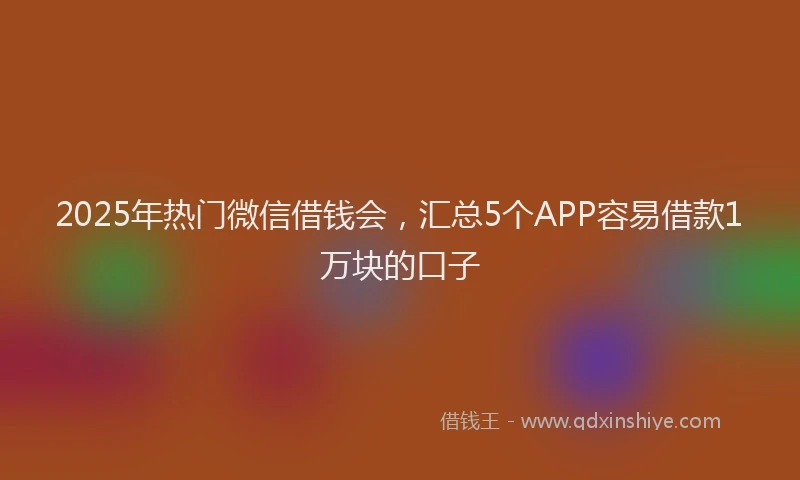 2025年热门微信借钱会，汇总5个APP容易借款1万块的口子
