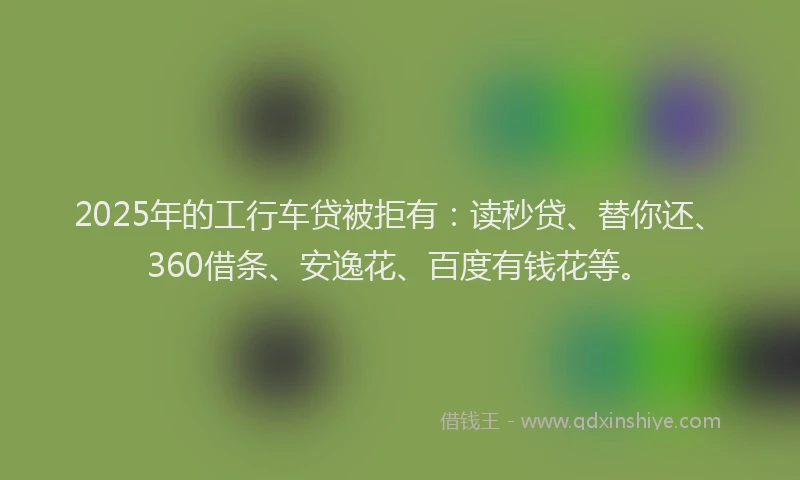 2025年的工行车贷被拒有：读秒贷、替你还、360借条、安逸花、百度有钱花等。