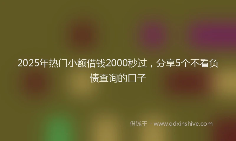 2025年热门小额借钱2000秒过，分享5个不看负债查询的口子