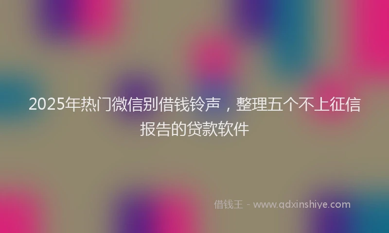 2025年热门微信别借钱铃声，整理五个不上征信报告的贷款软件