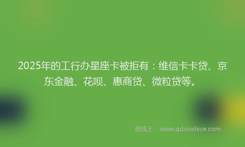 2025年的工行办星座卡被拒有：维信卡卡贷、京东金融、花呗、惠商贷、微粒贷等。